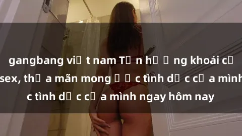 gangbang việt nam Tận hưởng khoái cảm với gái xinh sex, thỏa mãn mong ước tình dục của mình ngay hôm nay
