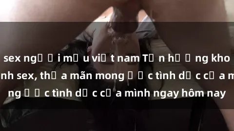 sex người mẫu việt nam Tận hưởng khoái cảm với gái xinh sex, thỏa mãn mong ước tình dục của mình ngay hôm nay