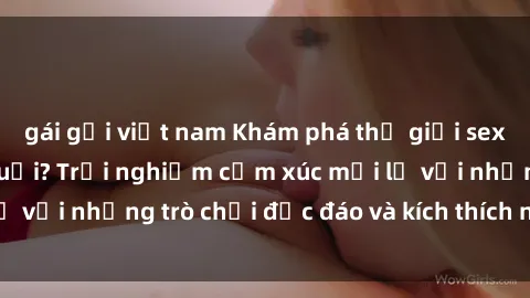 gái gọi việt nam Khám phá thế giới sex trực tuyến: Hơn tuổi? Trải nghiệm cảm xúc mới lạ với những trò chơi độc đáo và kích thích người lớn