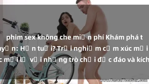 phim sex không che miễn phí Khám phá thế giới sex trực tuyến: Hơn tuổi? Trải nghiệm cảm xúc mới lạ với những trò chơi độc đáo và kích thích người lớn