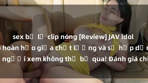 sex bị lộ clip nóng [Review] JAV Idol Vietsub: Sự kết hợp hoàn hảo giữa chất lượng và sự hấp dẫn, người xem không thể bỏ qua! Đánh giá chi tiết về ứng dụng này!