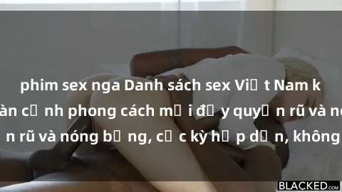 phim sex nga Danh sách sex Việt Nam không che - Ảnh toàn cảnh phong cách mới đầy quyến rũ và nóng bỏng, cực kỳ hấp dẫn, không thể bỏ qua!