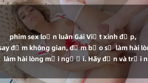 phim sex loạn luân Gái Việt xinh đẹp, nồng nàn làm tình say đắm không gian, đảm bảo sẽ làm hài lòng mọi người. Hãy đến và trải nghiệm ngay!