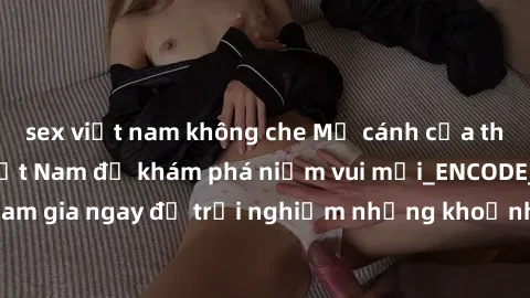 sex việt nam không che Mở cánh cửa thế giới sex MILF Việt Nam để khám phá niềm vui mới_ENCODE_. Hãy tham gia ngay để trải nghiệm những khoảnh khắc đầy kích thích và đam mê.