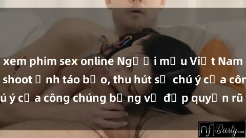 xem phim sex online Người mẫu Việt Nam gây sốt với loạt shoot ảnh táo bạo, thu hút sự chú ý của công chúng bằng vẻ đẹp quyến rũ và gợi cảm.