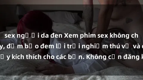 sex người da đen Xem phim sex không che miễn phí tại đây, đảm bảo đem lại trải nghiệm thú vị và đầy kích thích cho các bạn. Không cần đăng ký, hoàn toàn miễn phí.