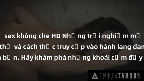 sex không che HD Những trải nghiệm mới lạ với sex tập thể và cách thức truy cập vào hành lang đam mê của bạn. Hãy khám phá những khoái cảm đầy kích thích với tập thể hấp dẫn!