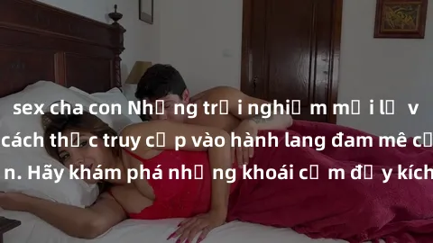 sex cha con Những trải nghiệm mới lạ với sex tập thể và cách thức truy cập vào hành lang đam mê của bạn. Hãy khám phá những khoái cảm đầy kích thích với tập thể hấp dẫn!