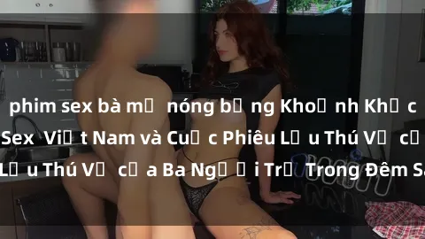 phim sex bà mẹ nóng bỏng Khoảnh Khắc Đầy Kịch Tính: Sex  Việt Nam và Cuộc Phiêu Lưu Thú Vị của Ba Người Trẻ Trong Đêm Say Đắm
