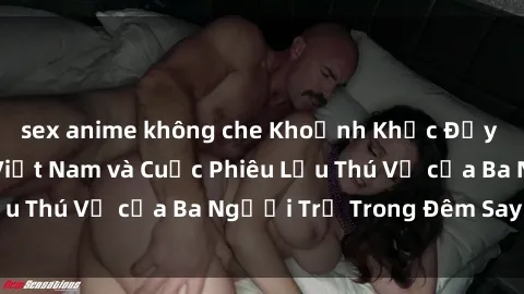 sex anime không che Khoảnh Khắc Đầy Kịch Tính: Sex  Việt Nam và Cuộc Phiêu Lưu Thú Vị của Ba Người Trẻ Trong Đêm Say Đắm