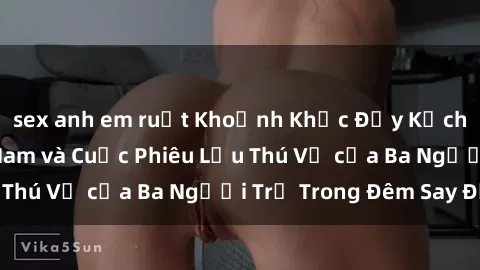 sex anh em ruột Khoảnh Khắc Đầy Kịch Tính: Sex  Việt Nam và Cuộc Phiêu Lưu Thú Vị của Ba Người Trẻ Trong Đêm Say Đắm