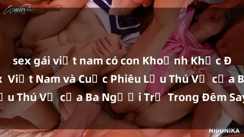 sex gái việt nam có con Khoảnh Khắc Đầy Kịch Tính: Sex  Việt Nam và Cuộc Phiêu Lưu Thú Vị của Ba Người Trẻ Trong Đêm Say Đắm