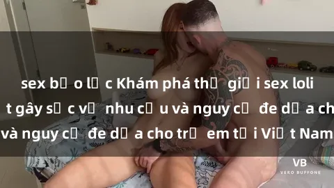 sex bạo lực Khám phá thế giới sex loli Việt Nam: Sự thật gây sốc về nhu cầu và nguy cơ đe dọa cho trẻ em tại Việt Nam
