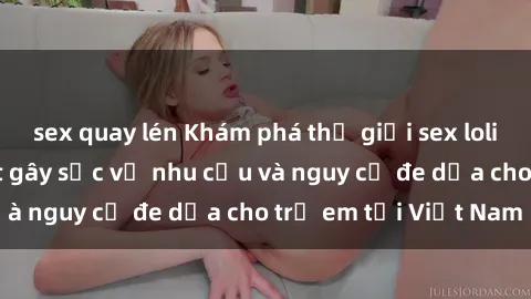 sex quay lén Khám phá thế giới sex loli Việt Nam: Sự thật gây sốc về nhu cầu và nguy cơ đe dọa cho trẻ em tại Việt Nam