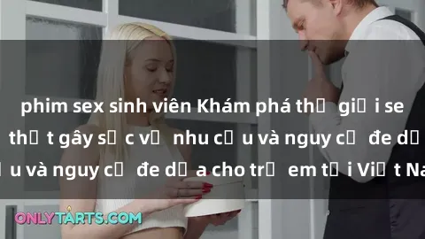 phim sex sinh viên Khám phá thế giới sex loli Việt Nam: Sự thật gây sốc về nhu cầu và nguy cơ đe dọa cho trẻ em tại Việt Nam