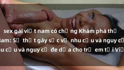 sex gái việt nam có chồng Khám phá thế giới sex loli Việt Nam: Sự thật gây sốc về nhu cầu và nguy cơ đe dọa cho trẻ em tại Việt Nam