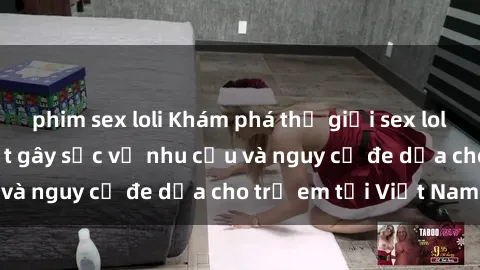 phim sex loli Khám phá thế giới sex loli Việt Nam: Sự thật gây sốc về nhu cầu và nguy cơ đe dọa cho trẻ em tại Việt Nam