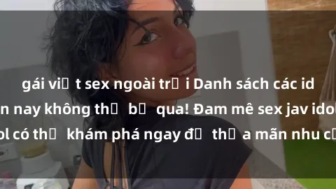 gái việt sex ngoài trời Danh sách các idol JAV hot nhất hiện nay không thể bỏ qua! Đam mê sex jav idol có thể khám phá ngay để thỏa mãn nhu cầu giải trí của mình!