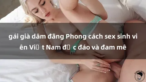 gái già dâm đãng Phong cách sex sinh viên Việt Nam độc đáo và đam mê